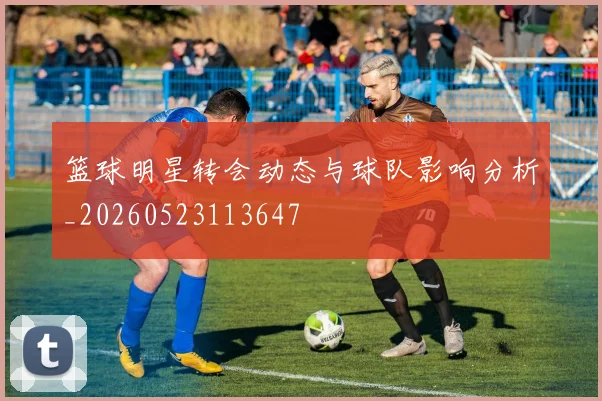 篮球明星转会动态与球队影响分析_20260523113647