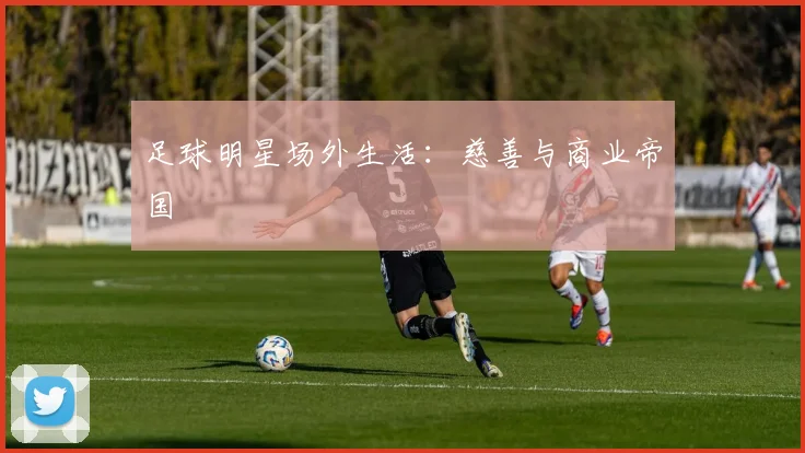 足球明星场外生活:慈善与商业帝国