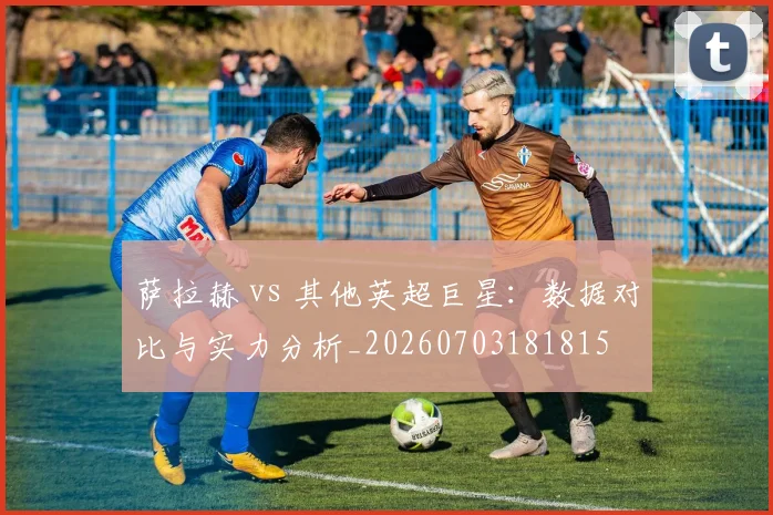 萨拉赫 vs 其他英超巨星：数据对比与实力分析_20260703181815