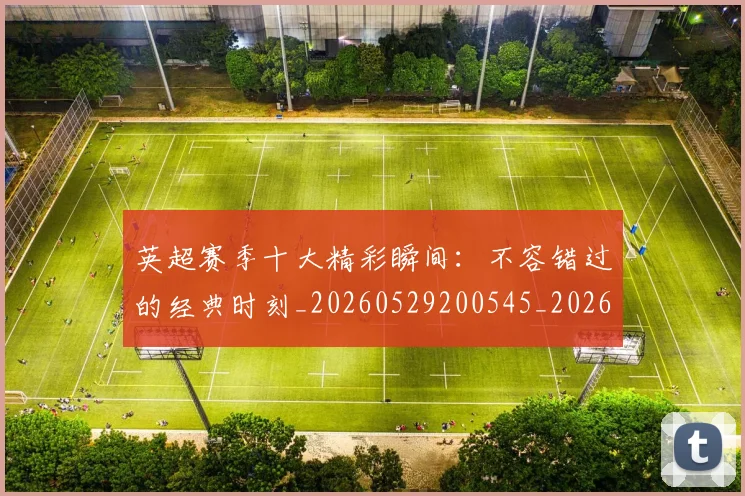 英超赛季十大精彩瞬间:不容错过的经典时刻_20260529200545_20260702174644