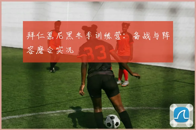 拜仁慕尼黑冬季训练营:备战与阵容磨合实况